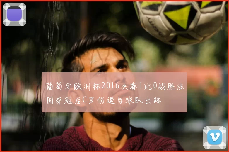 葡萄牙欧洲杯2016决赛1比0战胜法国夺冠后C罗伤退与球队出路