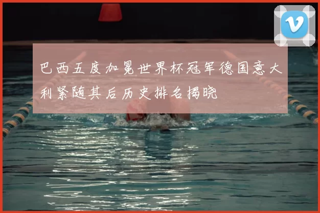 巴西五度加冕世界杯冠军德国意大利紧随其后历史排名揭晓