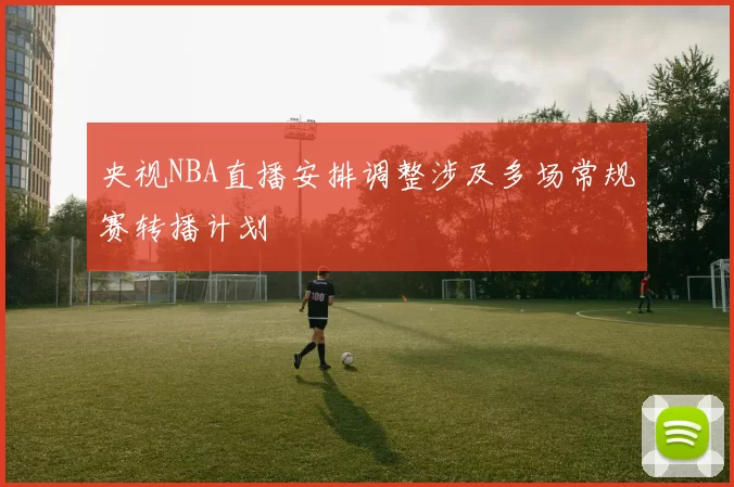 央视NBA直播安排调整涉及多场常规赛转播计划