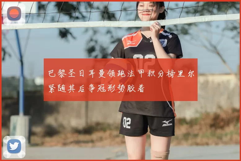 巴黎圣日耳曼领跑法甲积分榜里尔紧随其后争冠形势胶着