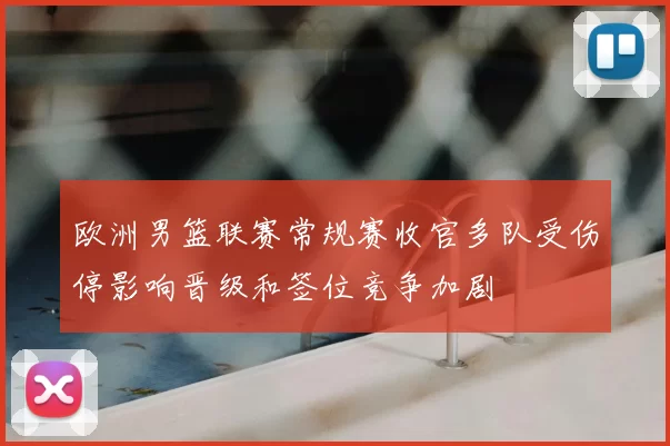 欧洲男篮联赛常规赛收官多队受伤停影响晋级和签位竞争加剧