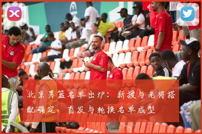 北京男篮名单出炉：新援与老将搭配确定，首发与轮换名单成型