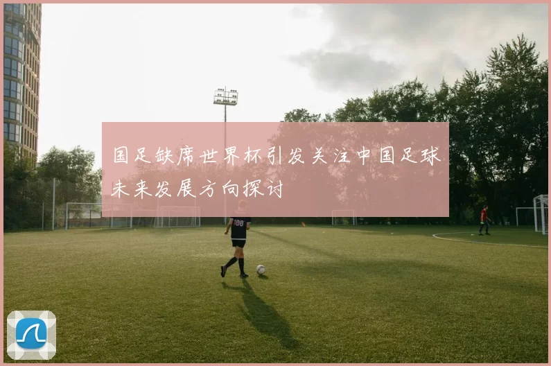 国足缺席世界杯引发关注中国足球未来发展方向探讨