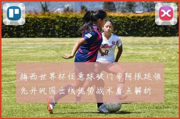 梅西世界杯任意球破门率阿根廷领先并巩固出线优势战术看点解析
