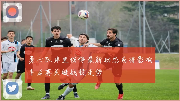 勇士队库里伤停最新动态或将影响季后赛关键战役走势