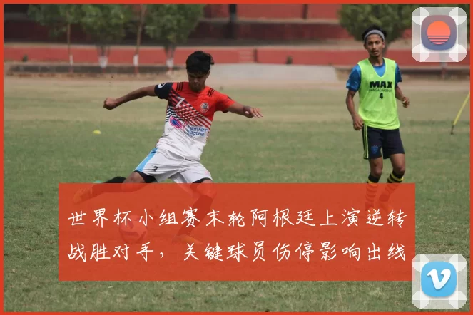 世界杯小组赛末轮阿根廷上演逆转战胜对手，关键球员伤停影响出线前景