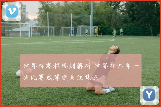 世界杯赛程规则解析 世界杯几年一次比赛成球迷关注焦点
