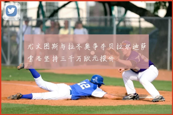 尤文图斯与拉齐奥争夺贝拉尔迪萨索洛坚持三千万欧元报价