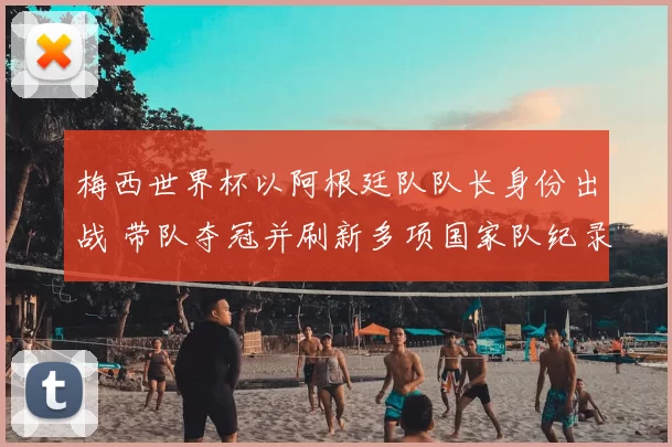 梅西世界杯以阿根廷队队长身份出战 带队夺冠并刷新多项国家队纪录
