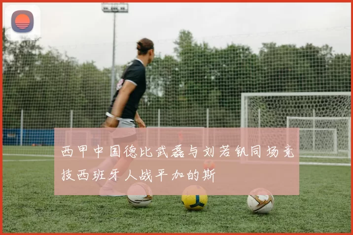 西甲中国德比武磊与刘若钒同场竞技西班牙人战平加的斯