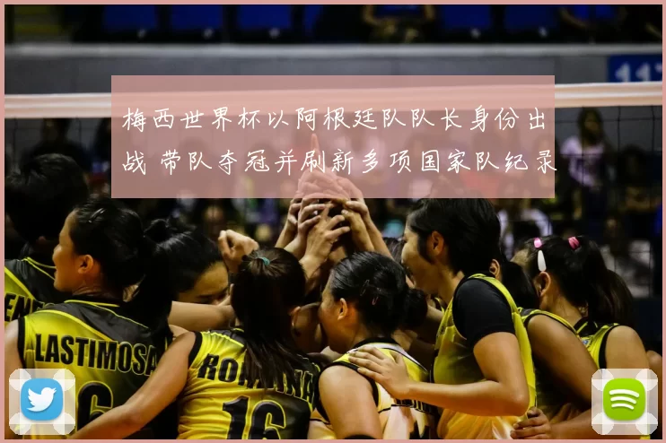 梅西世界杯以阿根廷队队长身份出战 带队夺冠并刷新多项国家队纪录