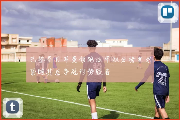 巴黎圣日耳曼领跑法甲积分榜里尔紧随其后争冠形势胶着