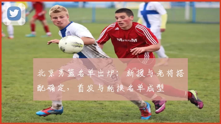 北京男篮名单出炉：新援与老将搭配确定，首发与轮换名单成型