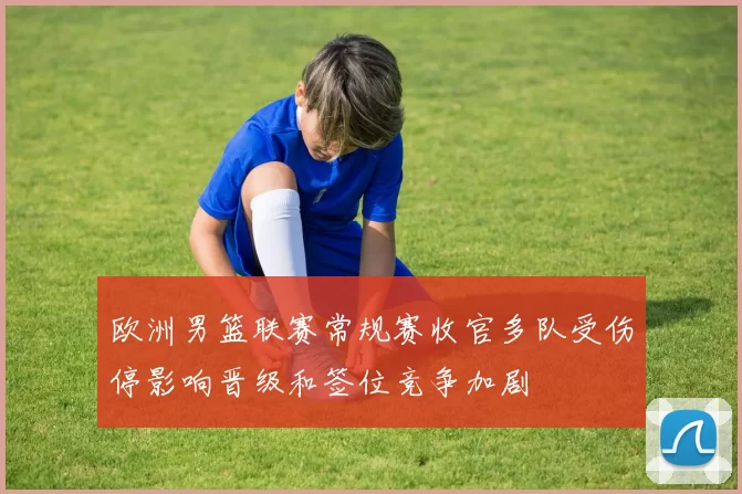 欧洲男篮联赛常规赛收官多队受伤停影响晋级和签位竞争加剧